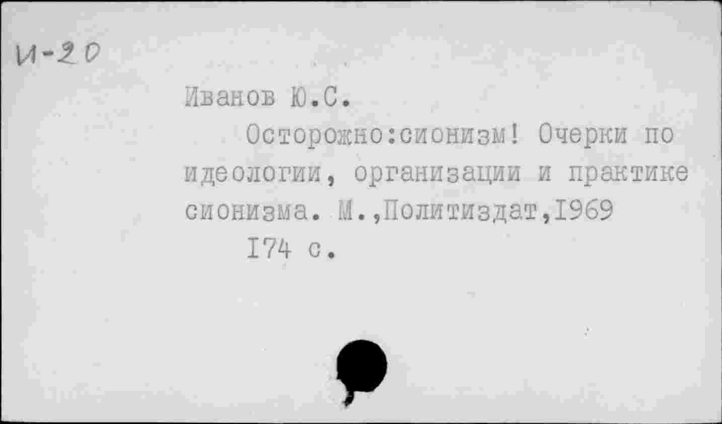 ﻿Иванов Ю.С.
Осторожно:сионизм! Очерки по идеологии, организации и практике сионизма. М.»Политиздат,1969
174 с.